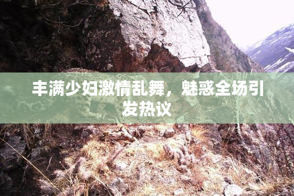 丰满少妇激情乱舞，魅惑全场引发热议