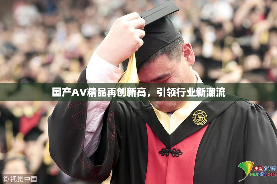 国产AV精品再创新高，引领行业新潮流