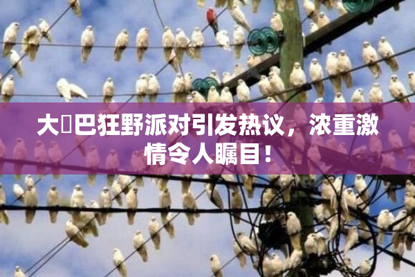 大雞巴狂野派对引发热议，浓重激情令人瞩目！