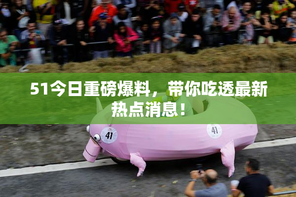 51今日重磅爆料，带你吃透最新热点消息！