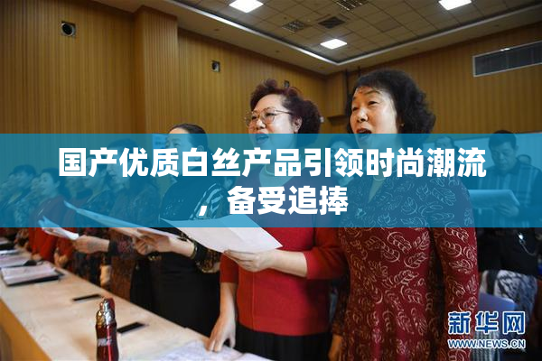 国产优质白丝产品引领时尚潮流，备受追捧