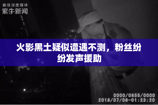 火影黑土疑似遭遇不测，粉丝纷纷发声援助