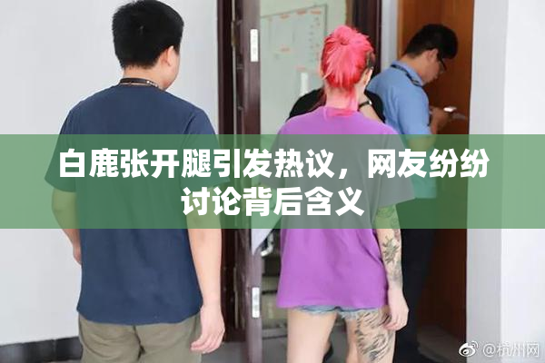 白鹿张开腿引发热议，网友纷纷讨论背后含义
