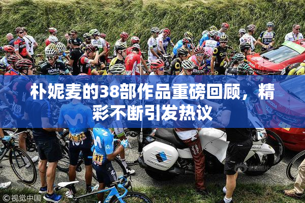 朴妮麦的38部作品重磅回顾，精彩不断引发热议
