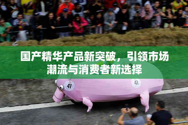 国产精华产品新突破，引领市场潮流与消费者新选择