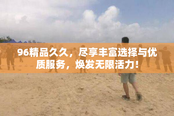 96精品久久，尽享丰富选择与优质服务，焕发无限活力！