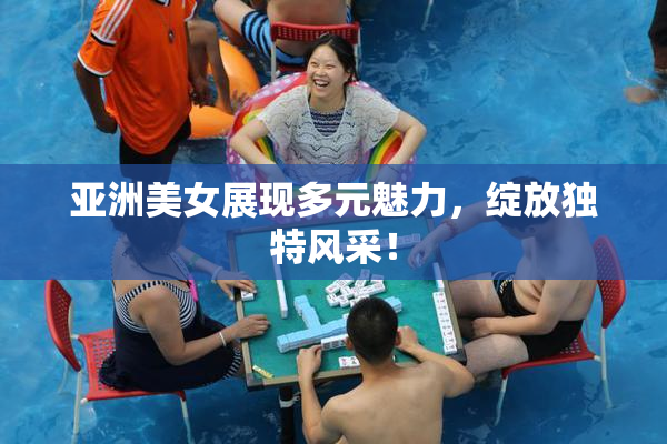 亚洲美女展现多元魅力，绽放独特风采！