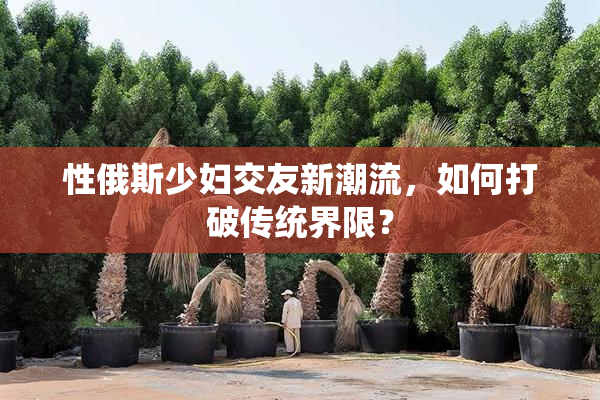 性俄斯少妇交友新潮流，如何打破传统界限？