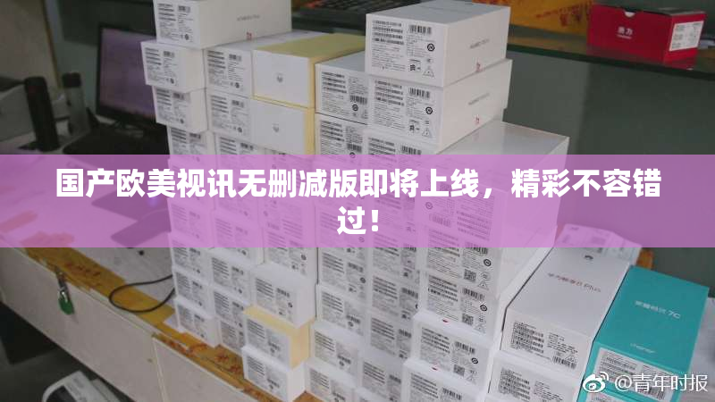 国产欧美视讯无删减版即将上线，精彩不容错过！