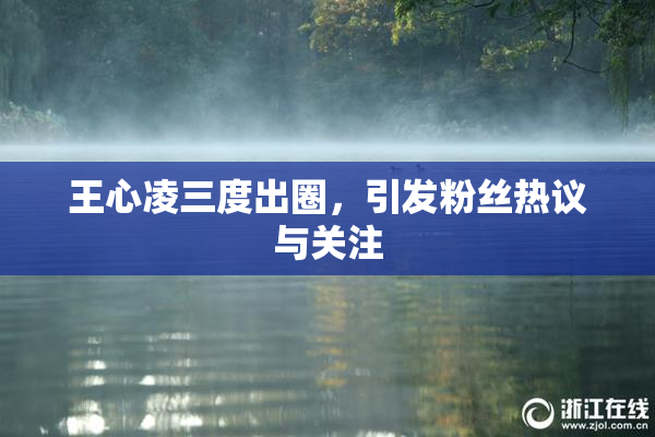 王心凌三度出圈，引发粉丝热议与关注