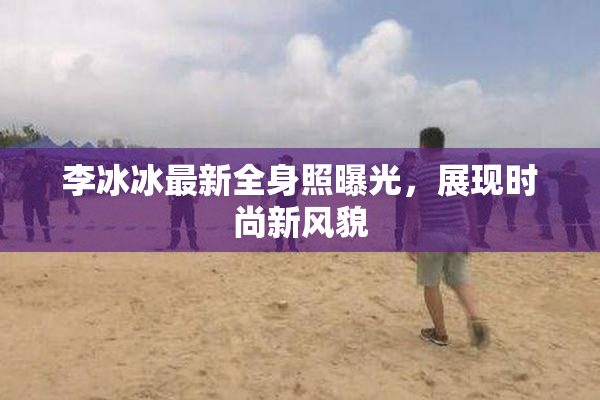 李冰冰最新全身照曝光，展现时尚新风貌