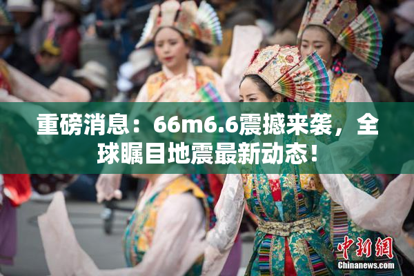 重磅消息：66m6.6震撼来袭，全球瞩目地震最新动态！