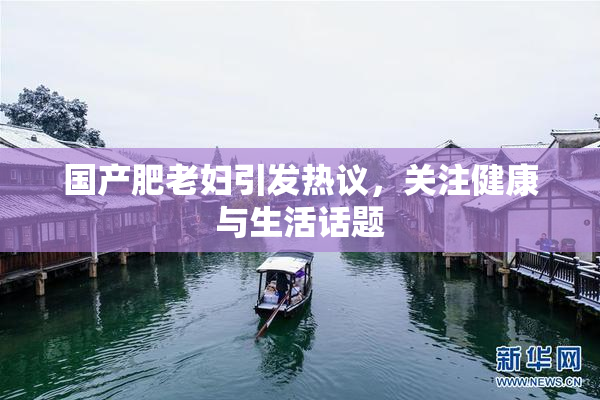 国产肥老妇引发热议，关注健康与生活话题