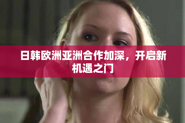 日韩欧洲亚洲合作加深，开启新机遇之门
