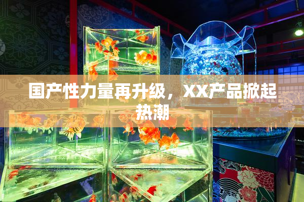 国产性力量再升级，XX产品掀起热潮