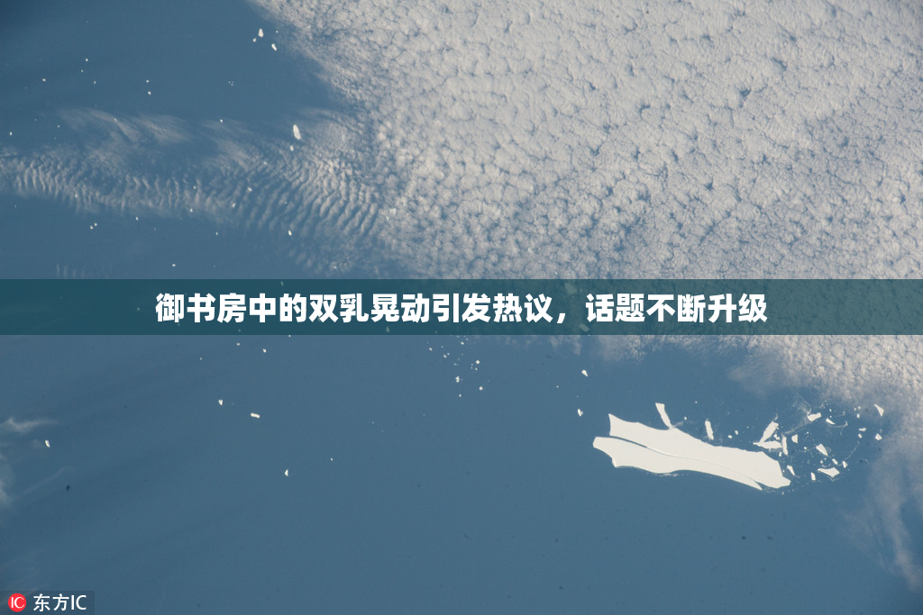 御书房中的双乳晃动引发热议，话题不断升级