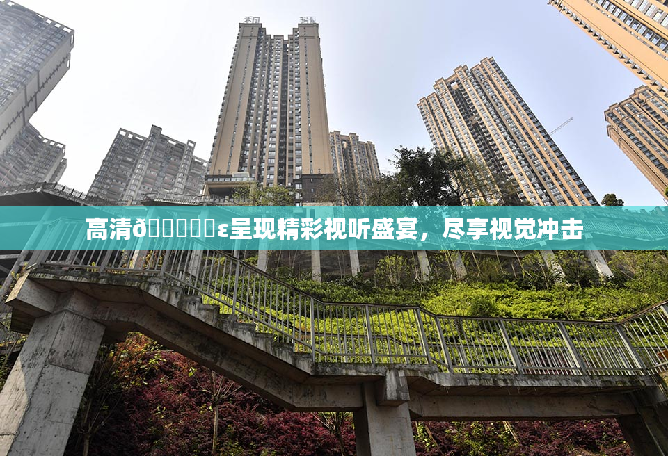 高清🔞❌‌ε呈现精彩视听盛宴，尽享视觉冲击