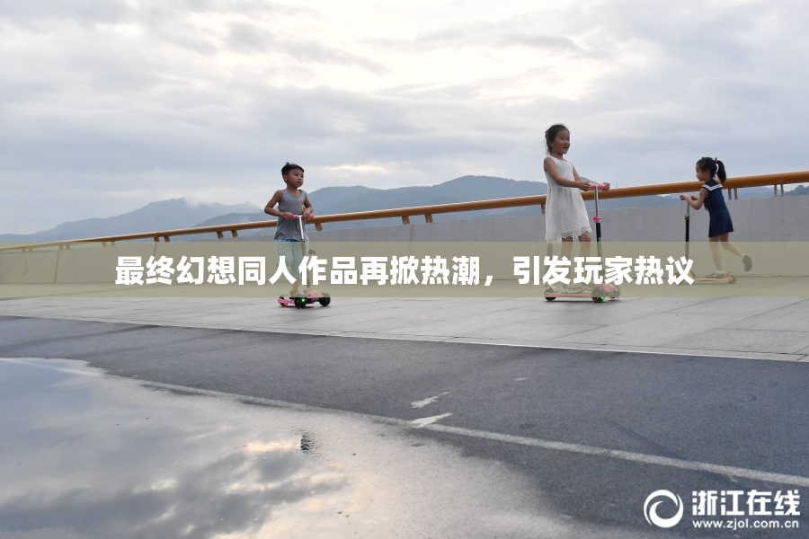 最终幻想同人作品再掀热潮，引发玩家热议