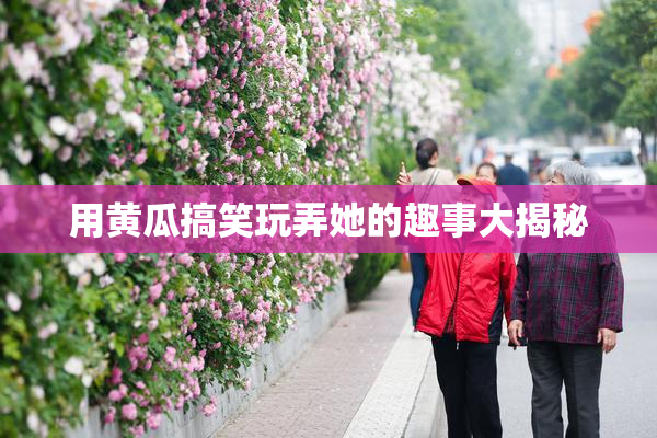 用黄瓜搞笑玩弄她的趣事大揭秘