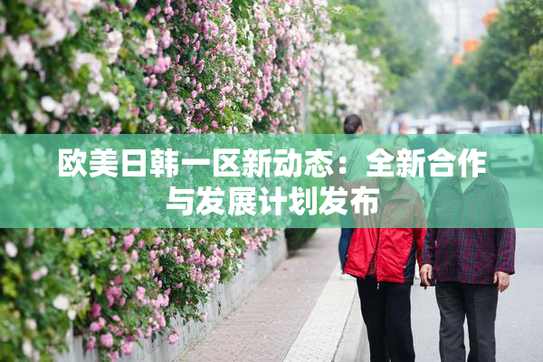 欧美日韩一区新动态：全新合作与发展计划发布