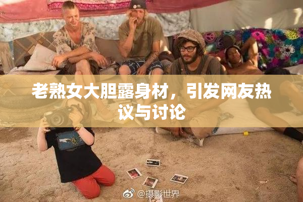 老熟女大胆露身材，引发网友热议与讨论