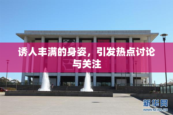 诱人丰满的身姿，引发热点讨论与关注