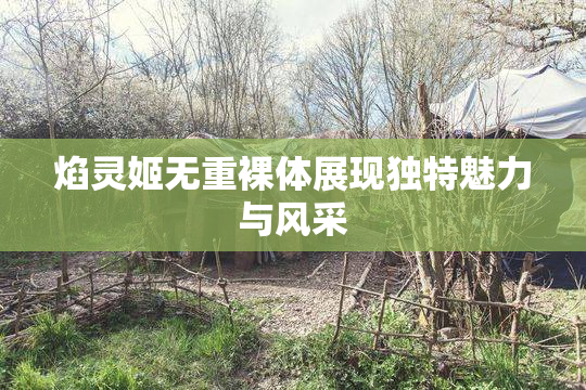 焰灵姬无重裸体展现独特魅力与风采