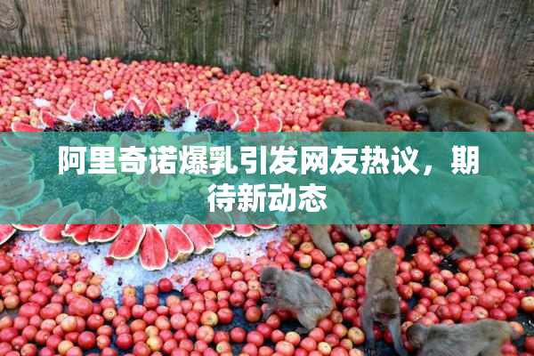 阿里奇诺爆乳引发网友热议，期待新动态