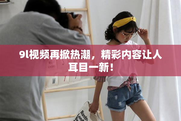 9l视频再掀热潮，精彩内容让人耳目一新！