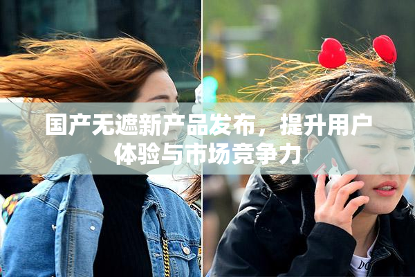 国产无遮新产品发布，提升用户体验与市场竞争力