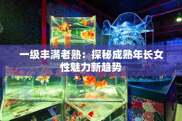 一级丰满老熟：探秘成熟年长女性魅力新趋势