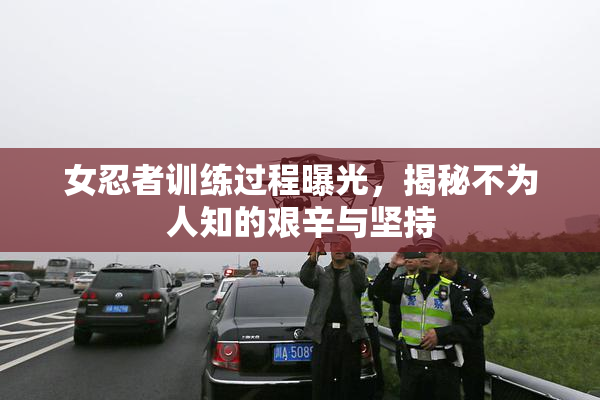 女忍者训练过程曝光，揭秘不为人知的艰辛与坚持