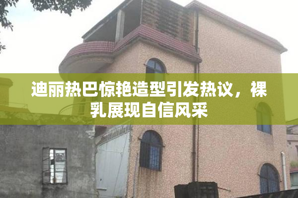 迪丽热巴惊艳造型引发热议，裸乳展现自信风采
