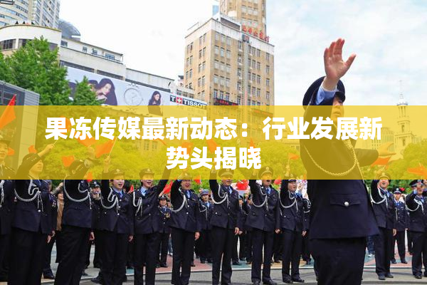 果冻传媒最新动态：行业发展新势头揭晓