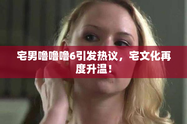 宅男噜噜噜6引发热议，宅文化再度升温！