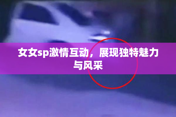 女女sp激情互动，展现独特魅力与风采