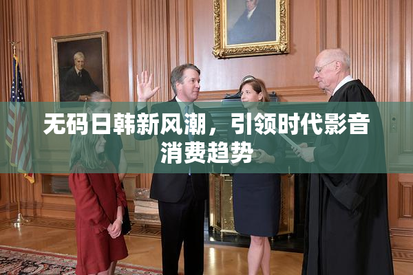无码日韩新风潮，引领时代影音消费趋势