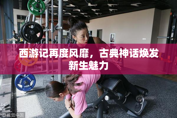 西游记再度风靡，古典神话焕发新生魅力