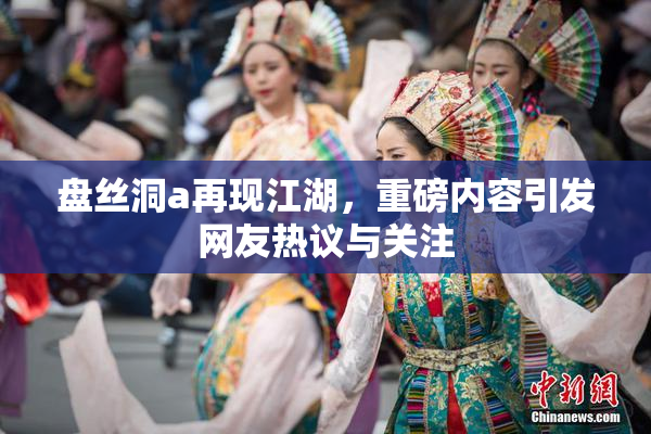 盘丝洞a再现江湖，重磅内容引发网友热议与关注