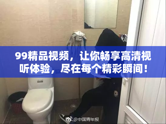 99精品视频，让你畅享高清视听体验，尽在每个精彩瞬间！