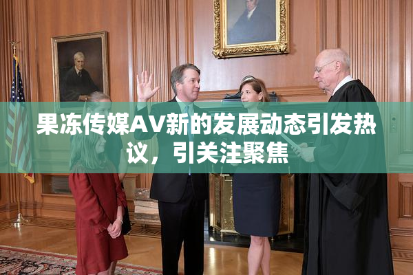 果冻传媒AV新的发展动态引发热议，引关注聚焦