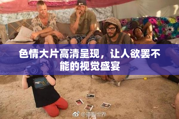 色情大片高清呈现，让人欲罢不能的视觉盛宴