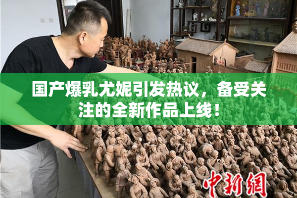国产爆乳尤妮引发热议，备受关注的全新作品上线！