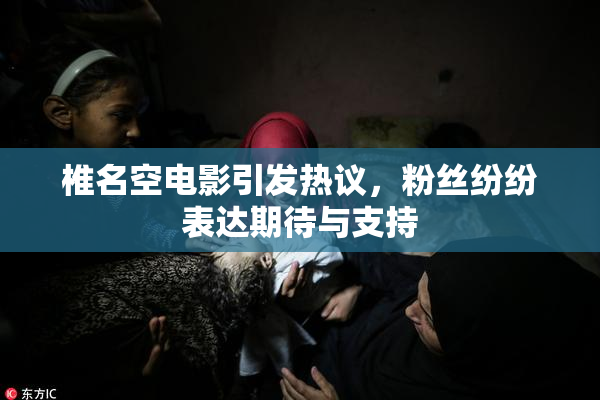 椎名空电影引发热议，粉丝纷纷表达期待与支持