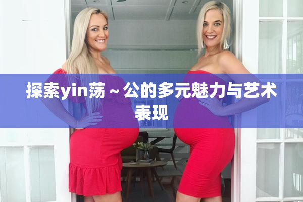 探索yin荡～公的多元魅力与艺术表现