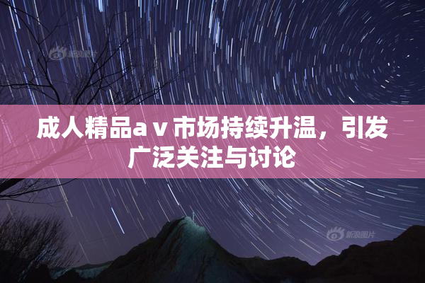 成人精品aⅴ市场持续升温，引发广泛关注与讨论