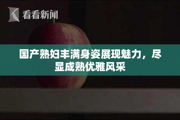 国产熟妇丰满身姿展现魅力，尽显成熟优雅风采