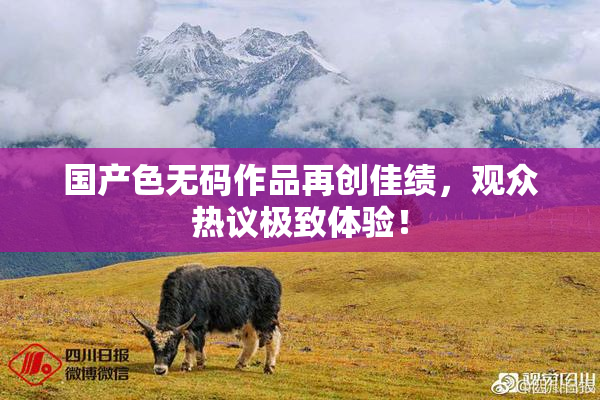 国产色无码作品再创佳绩，观众热议极致体验！