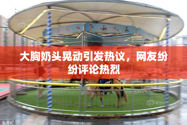 大胸奶头晃动引发热议，网友纷纷评论热烈