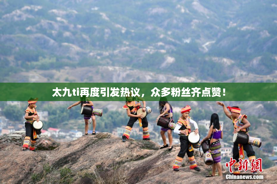 太九ti再度引发热议，众多粉丝齐点赞！